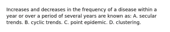 Increases and decreases in the frequency of a disease within a year or over a period of several years are known as: A. secular trends. B. cyclic trends. C. point epidemic. D. clustering.