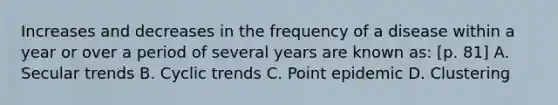 Increases and decreases in the frequency of a disease within a year or over a period of several years are known as: [p. 81] A. Secular trends B. Cyclic trends C. Point epidemic D. Clustering