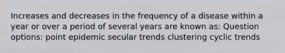 Increases and decreases in the frequency of a disease within a year or over a period of several years are known as: Question options: point epidemic secular trends clustering cyclic trends