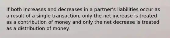 If both increases and decreases in a partner's liabilities occur as a result of a single transaction, only the net increase is treated as a contribution of money and only the net decrease is treated as a distribution of money.