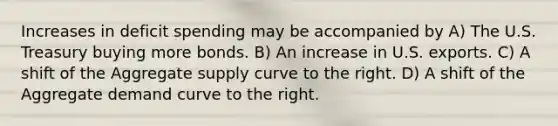 Increases in deficit spending may be accompanied by A) The U.S. Treasury buying more bonds. B) An increase in U.S. exports. C) A shift of the Aggregate supply curve to the right. D) A shift of the Aggregate demand curve to the right.