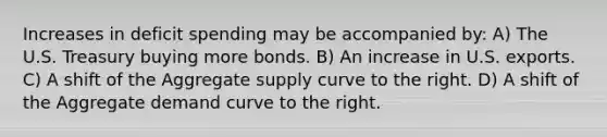 Increases in deficit spending may be accompanied by: A) The U.S. Treasury buying more bonds. B) An increase in U.S. exports. C) A shift of the Aggregate supply curve to the right. D) A shift of the Aggregate demand curve to the right.