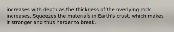 increases with depth as the thickness of the overlying rock increases. Squeezes the materials in Earth's crust, which makes it stronger and thus harder to break.