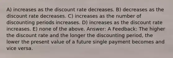 A) increases as the discount rate decreases. B) decreases as the discount rate decreases. C) increases as the number of discounting periods increases. D) increases as the discount rate increases. E) none of the above. Answer: A Feedback: The higher the discount rate and the longer the discounting period, the lower the present value of a future single payment becomes and vice versa.