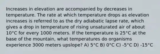 Increases in elevation are accompanied by decreases in temperature. The rate at which temperature drops as elevation increases is referred to as the dry adiabatic lapse rate, which gives a drop in temperature of rising unsaturated air of about 10°C for every 1000 meters. If the temperature is 25°C at the base of the mountain, what temperatures do organisms experience 3000 meters upslope? A) 5°C B) 0°C C) -5°C D) -15°C