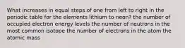 What increases in equal steps of one from left to right in the periodic table for the elements lithium to neon? the number of occupied electron energy levels the number of neutrons in the most common isotope the number of electrons in the atom the atomic mass