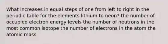 What increases in equal steps of one from left to right in the periodic table for the elements lithium to neon? the number of occupied electron energy levels the number of neutrons in the most common isotope the number of electrons in the atom the atomic mass