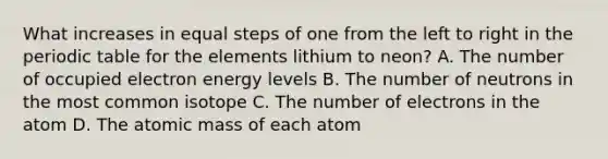 What increases in equal steps of one from the left to right in the periodic table for the elements lithium to neon? A. The number of occupied electron energy levels B. The number of neutrons in the most common isotope C. The number of electrons in the atom D. The atomic mass of each atom