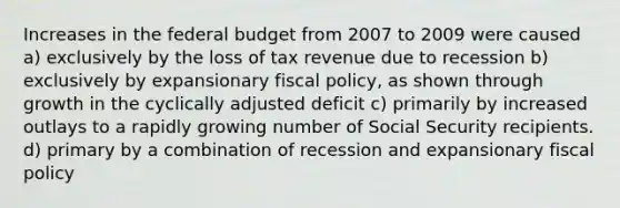 Increases in the federal budget from 2007 to 2009 were caused a) exclusively by the loss of tax revenue due to recession b) exclusively by expansionary fiscal policy, as shown through growth in the cyclically adjusted deficit c) primarily by increased outlays to a rapidly growing number of Social Security recipients. d) primary by a combination of recession and expansionary fiscal policy