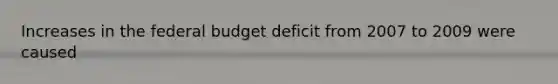 Increases in the federal budget deficit from 2007 to 2009 were caused