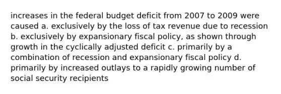 increases in the federal budget deficit from 2007 to 2009 were caused a. exclusively by the loss of tax revenue due to recession b. exclusively by expansionary fiscal policy, as shown through growth in the cyclically adjusted deficit c. primarily by a combination of recession and expansionary fiscal policy d. primarily by increased outlays to a rapidly growing number of social security recipients