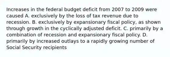 Increases in the federal budget deficit from 2007 to 2009 were caused A. exclusively by the loss of tax revenue due to recession. B. exclusively by expansionary fiscal policy, as shown through growth in the cyclically adjusted deficit. C. primarily by a combination of recession and expansionary fiscal policy. D. primarily by increased outlays to a rapidly growing number of Social Security recipients