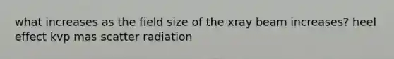 what increases as the field size of the xray beam increases? heel effect kvp mas scatter radiation