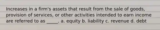 Increases in a firm's assets that result from the sale of goods, provision of services, or other activities intended to earn income are referred to as _____. a. equity b. liability c. revenue d. debt