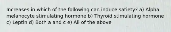 Increases in which of the following can induce satiety? a) Alpha melanocyte stimulating hormone b) Thyroid stimulating hormone c) Leptin d) Both a and c e) All of the above