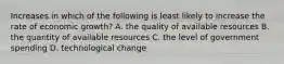 Increases in which of the following is least likely to increase the rate of economic growth? A. the quality of available resources B. the quantity of available resources C. the level of government spending D. technological change