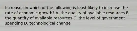 Increases in which of the following is least likely to increase the rate of economic growth? A. the quality of available resources B. the quantity of available resources C. the level of government spending D. technological change