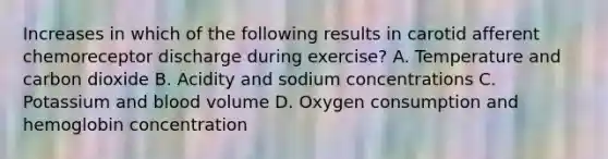 Increases in which of the following results in carotid afferent chemoreceptor discharge during exercise? A. Temperature and carbon dioxide B. Acidity and sodium concentrations C. Potassium and blood volume D. Oxygen consumption and hemoglobin concentration