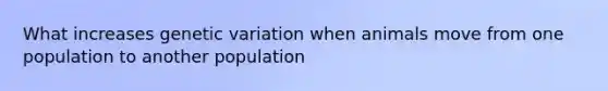 What increases genetic variation when animals move from one population to another population