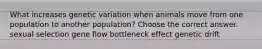 What increases genetic variation when animals move from one population to another population? Choose the correct answer. sexual selection gene flow bottleneck effect genetic drift