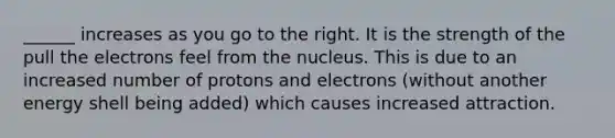 ______ increases as you go to the right. It is the strength of the pull the electrons feel from the nucleus. This is due to an increased number of protons and electrons (without another energy shell being added) which causes increased attraction.