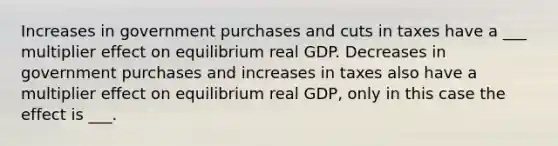 Increases in government purchases and cuts in taxes have a ___ multiplier effect on equilibrium real GDP. Decreases in government purchases and increases in taxes also have a multiplier effect on equilibrium real GDP, only in this case the effect is ___.