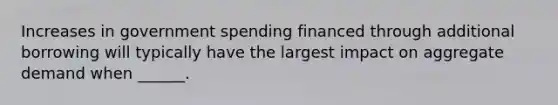 Increases in government spending financed through additional borrowing will typically have the largest impact on aggregate demand when ______.