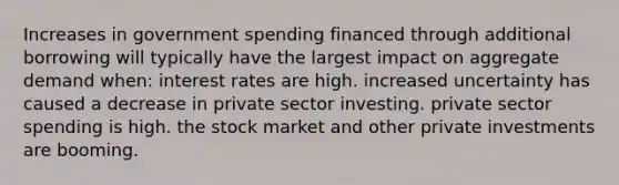 Increases in government spending financed through additional borrowing will typically have the largest impact on aggregate demand when: interest rates are high. increased uncertainty has caused a decrease in private sector investing. private sector spending is high. the stock market and other private investments are booming.