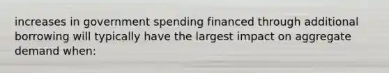 increases in government spending financed through additional borrowing will typically have the largest impact on aggregate demand when: