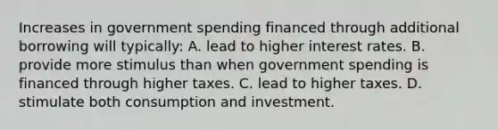 Increases in government spending financed through additional borrowing will typically: A. lead to higher interest rates. B. provide more stimulus than when government spending is financed through higher taxes. C. lead to higher taxes. D. stimulate both consumption and investment.