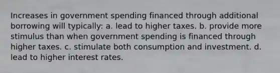 Increases in government spending financed through additional borrowing will typically: a. lead to higher taxes. b. provide more stimulus than when government spending is financed through higher taxes. c. stimulate both consumption and investment. d. lead to higher interest rates.