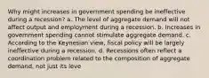 Why might increases in government spending be ineffective during a recession? a. The level of aggregate demand will not affect output and employment during a recession. b. Increases in government spending cannot stimulate aggregate demand. c. According to the Keynesian view, fiscal policy will be largely ineffective during a recession. d. Recessions often reflect a coordination problem related to the composition of aggregate demand, not just its leve