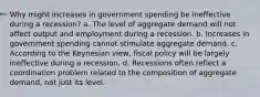 Why might increases in government spending be ineffective during a recession? a. The level of aggregate demand will not affect output and employment during a recession. b. Increases in government spending cannot stimulate aggregate demand. c. According to the Keynesian view, fiscal policy will be largely ineffective during a recession. d. Recessions often reflect a coordination problem related to the composition of aggregate demand, not just its level.