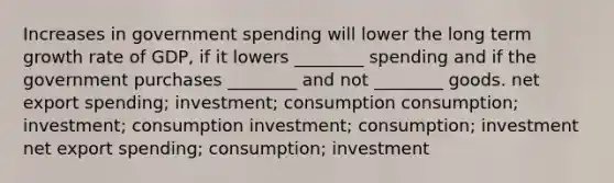 Increases in government spending will lower the long term growth rate of GDP, if it lowers ________ spending and if the government purchases ________ and not ________ goods. net export spending; investment; consumption consumption; investment; consumption investment; consumption; investment net export spending; consumption; investment