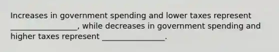 Increases in government spending and lower taxes represent _________________, while decreases in government spending and higher taxes represent ________________.