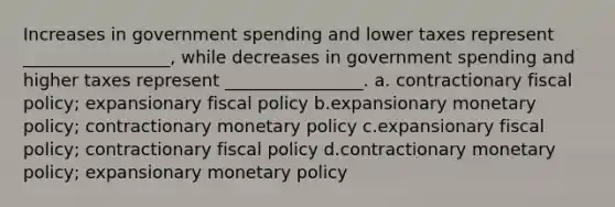 Increases in government spending and lower taxes represent _________________, while decreases in government spending and higher taxes represent ________________. a. contractionary fiscal policy; expansionary fiscal policy b.expansionary monetary policy; contractionary monetary policy c.expansionary fiscal policy; contractionary fiscal policy d.contractionary monetary policy; expansionary monetary policy