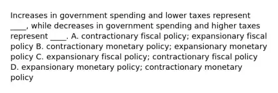 Increases in government spending and lower taxes represent ____, while decreases in government spending and higher taxes represent ____. A. contractionary fiscal policy; expansionary fiscal policy B. contractionary monetary policy; expansionary monetary policy C. expansionary fiscal policy; contractionary fiscal policy D. expansionary monetary policy; contractionary monetary policy