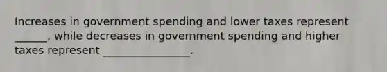 Increases in government spending and lower taxes represent ______, while decreases in government spending and higher taxes represent ________________.