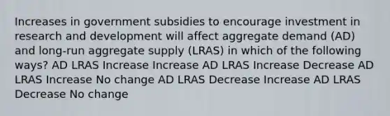 Increases in government subsidies to encourage investment in research and development will affect aggregate demand (AD) and long-run aggregate supply (LRAS) in which of the following ways? AD LRAS Increase Increase AD LRAS Increase Decrease AD LRAS Increase No change AD LRAS Decrease Increase AD LRAS Decrease No change