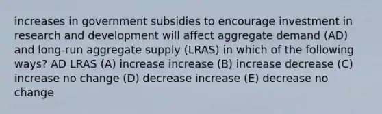 increases in government subsidies to encourage investment in research and development will affect aggregate demand (AD) and long-run aggregate supply (LRAS) in which of the following ways? AD LRAS (A) increase increase (B) increase decrease (C) increase no change (D) decrease increase (E) decrease no change