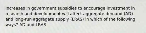 Increases in government subsidies to encourage investment in research and development will affect aggregate demand (AD) and long-run aggregate supply (LRAS) in which of the following ways? AD and LRAS