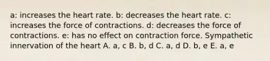 a: increases the heart rate. b: decreases the heart rate. c: increases the force of contractions. d: decreases the force of contractions. e: has no effect on contraction force. Sympathetic innervation of the heart A. a, c B. b, d C. a, d D. b, e E. a, e