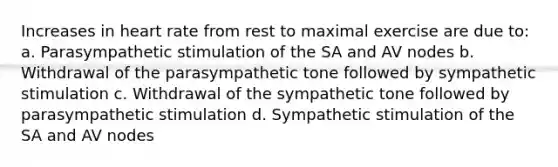 Increases in heart rate from rest to maximal exercise are due to: a. Parasympathetic stimulation of the SA and AV nodes b. Withdrawal of the parasympathetic tone followed by sympathetic stimulation c. Withdrawal of the sympathetic tone followed by parasympathetic stimulation d. Sympathetic stimulation of the SA and AV nodes