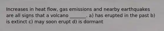 Increases in heat flow, gas emissions and nearby earthquakes are all signs that a volcano _______. a) has erupted in the past b) is extinct c) may soon erupt d) is dormant