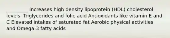 _________ increases high density lipoprotein (HDL) cholesterol levels. Triglycerides and folic acid Antioxidants like vitamin E and C Elevated intakes of saturated fat Aerobic physical activities and Omega-3 fatty acids