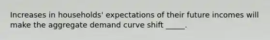 Increases in households' expectations of their future incomes will make the aggregate demand curve shift _____.