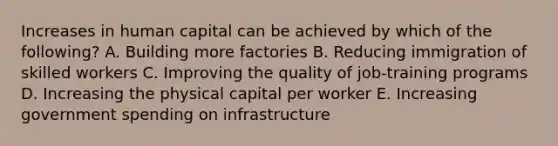 Increases in human capital can be achieved by which of the following? A. Building more factories B. Reducing immigration of skilled workers C. Improving the quality of job-training programs D. Increasing the physical capital per worker E. Increasing government spending on infrastructure