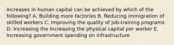 Increases in human capital can be achieved by which of the following? A. Building more factories B. Reducing immigration of skilled workers C. Improving the quality of job-training programs D. Increasing the Increasing the physical capital per worker E. Increasing government spending on infrastructure