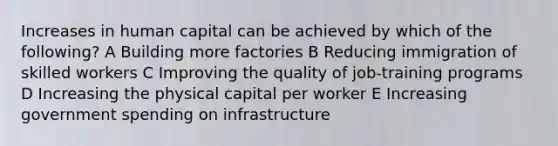 Increases in human capital can be achieved by which of the following? A Building more factories B Reducing immigration of skilled workers C Improving the quality of job-training programs D Increasing the physical capital per worker E Increasing government spending on infrastructure