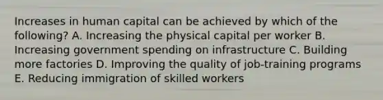 Increases in human capital can be achieved by which of the following? A. Increasing the physical capital per worker B. Increasing government spending on infrastructure C. Building more factories D. Improving the quality of job-training programs E. Reducing immigration of skilled workers